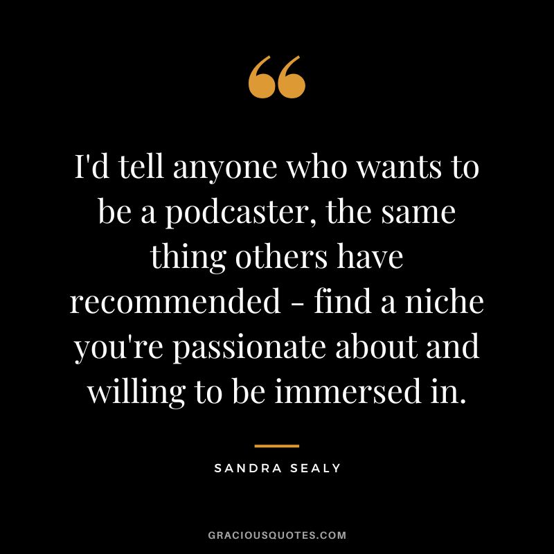 I'd tell anyone who wants to be a podcaster, the same thing others have recommended - find a niche you're passionate about and willing to be immersed in. - Sandra Sealy