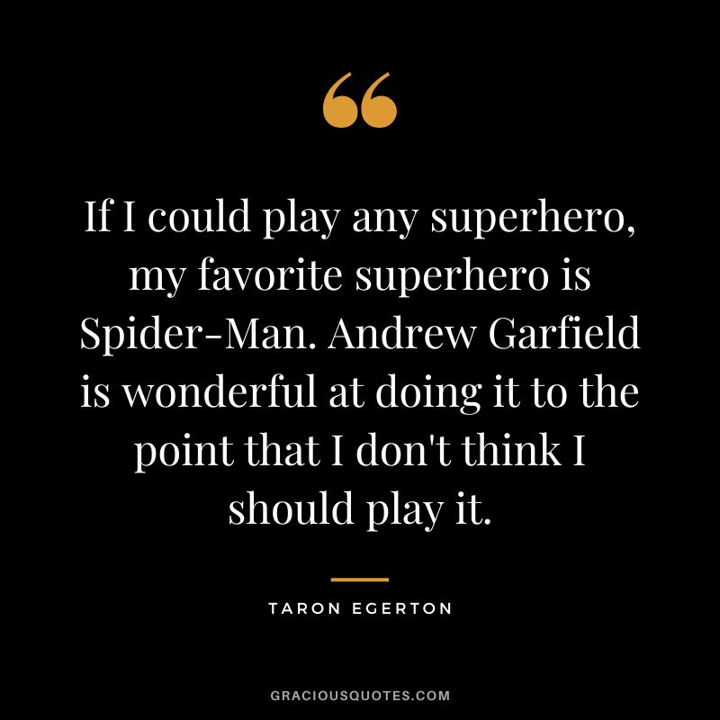 If I could play any superhero, my favorite superhero is Spider-Man. Andrew Garfield is wonderful at doing it to the point that I don't think I should play it.