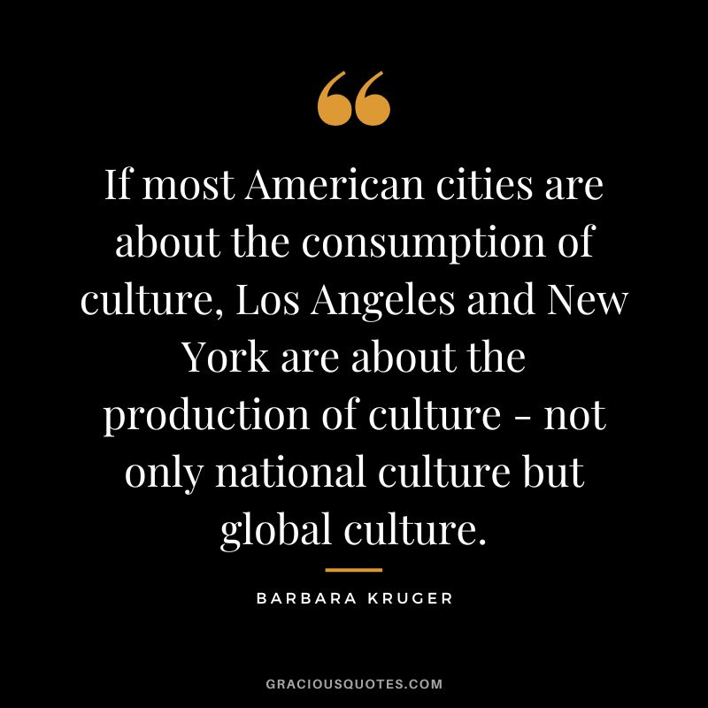 If most American cities are about the consumption of culture, Los Angeles and New York are about the production of culture - not only national culture but global culture. - Barbara Kruger