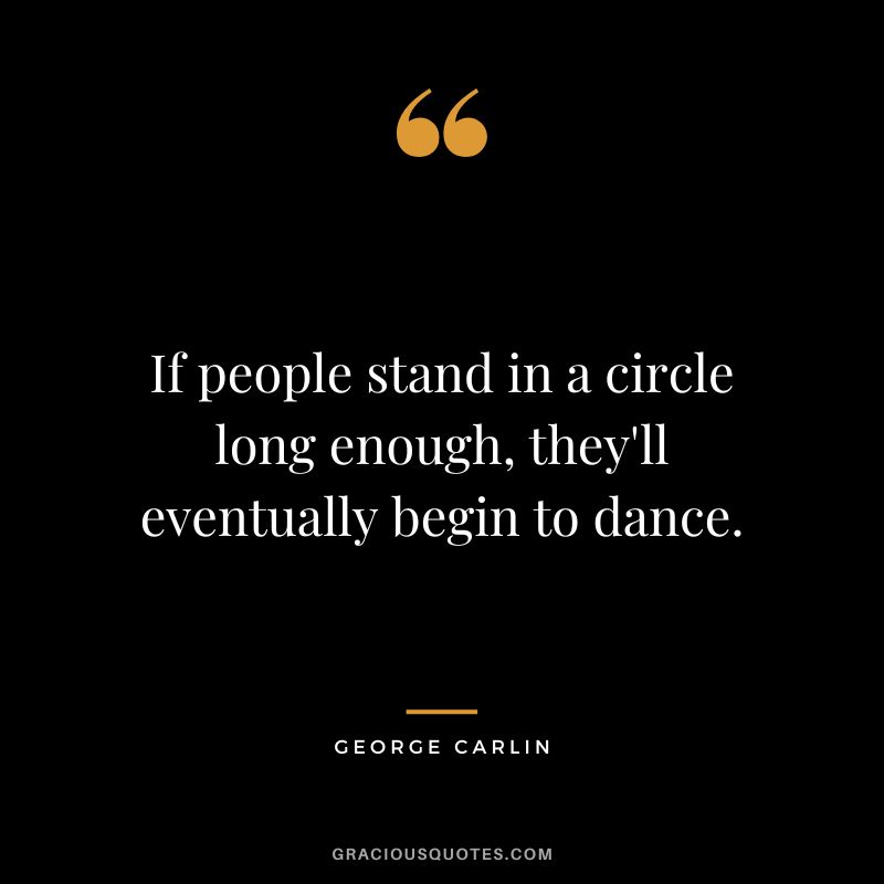 If people stand in a circle long enough, they'll eventually begin to dance. - George Carlin