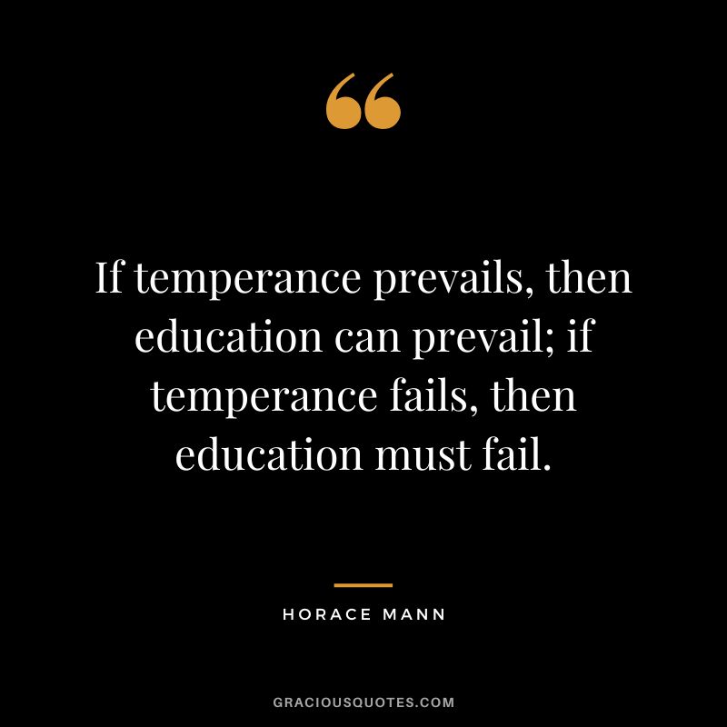If temperance prevails, then education can prevail; if temperance fails, then education must fail. - Horace Mann