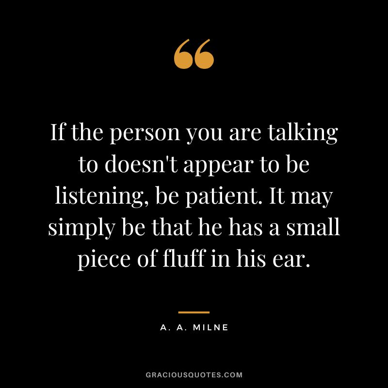 If the person you are talking to doesn't appear to be listening, be patient. It may simply be that he has a small piece of fluff in his ear.