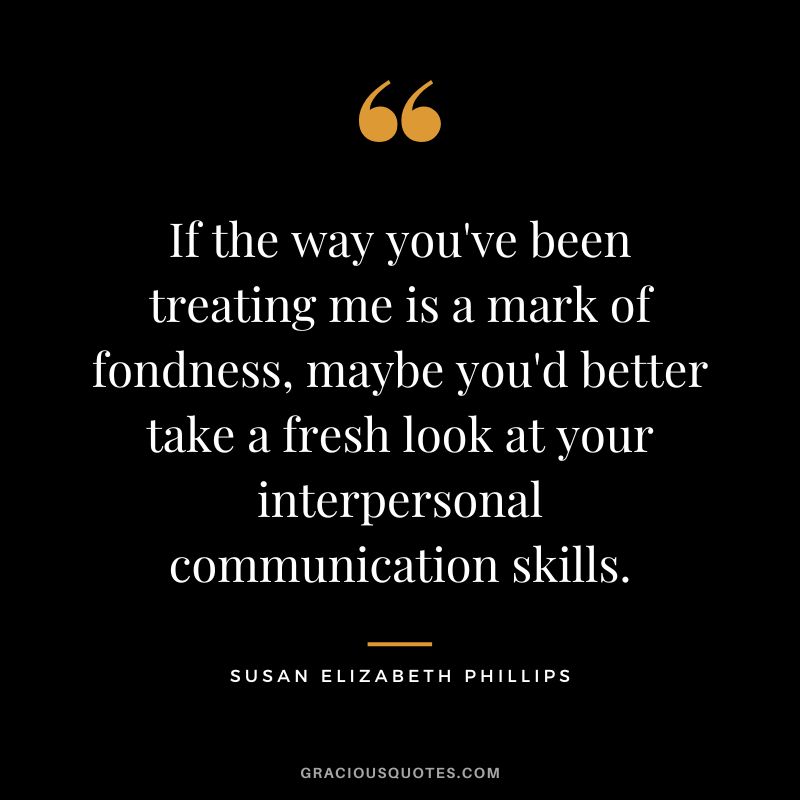 If the way you've been treating me is a mark of fondness, maybe you'd better take a fresh look at your interpersonal communication skills. - Susan Elizabeth Phillips