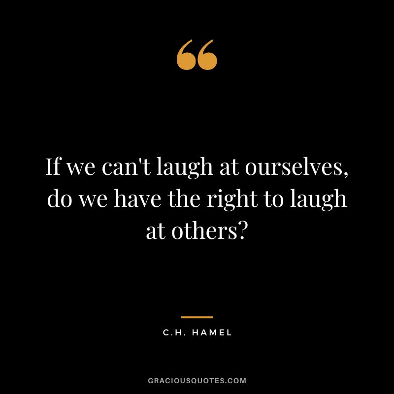 If we can't laugh at ourselves, do we have the right to laugh at others - C.H. Hamel