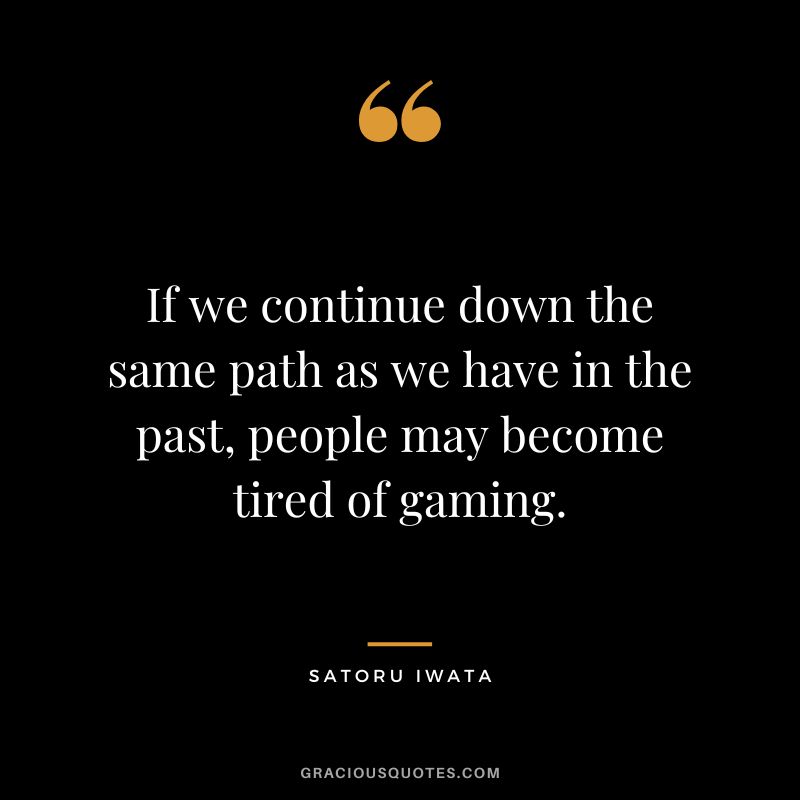 If we continue down the same path as we have in the past, people may become tired of gaming.