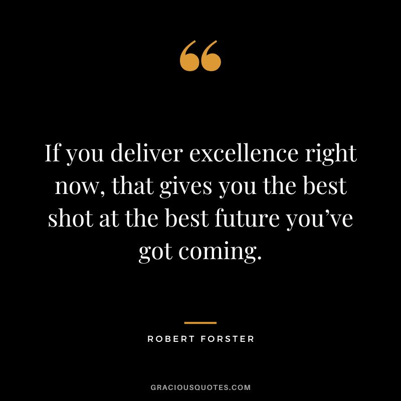 If you deliver excellence right now, that gives you the best shot at the best future you’ve got coming. - Robert Forster