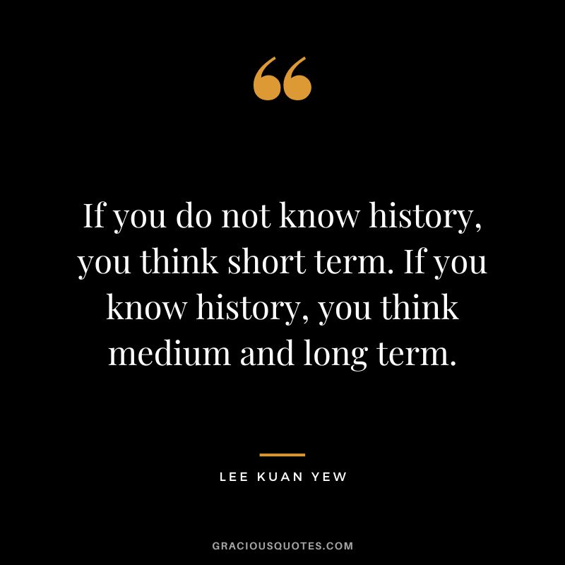 If you do not know history, you think short term. If you know history, you think medium and long term.