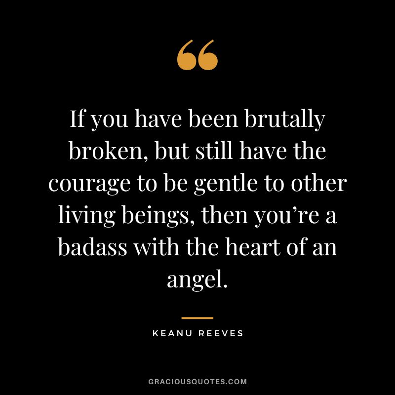 If you have been brutally broken, but still have the courage to be gentle to other living beings, then you’re a badass with the heart of an angel. - Keanu Reeves
