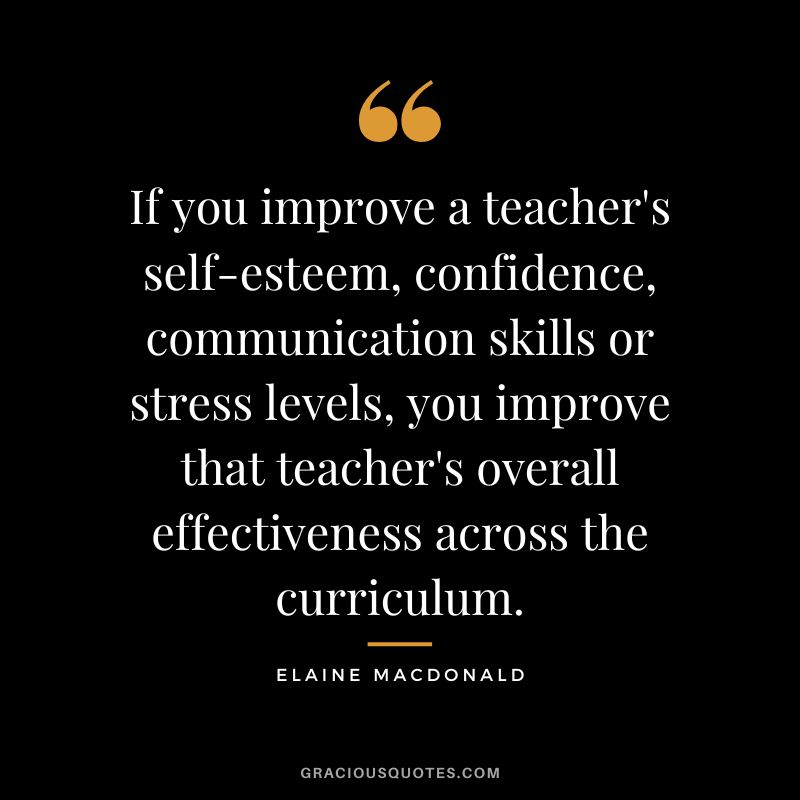 If you improve a teacher's self-esteem, confidence, communication skills or stress levels, you improve that teacher's overall effectiveness across the curriculum. - Elaine MacDonald