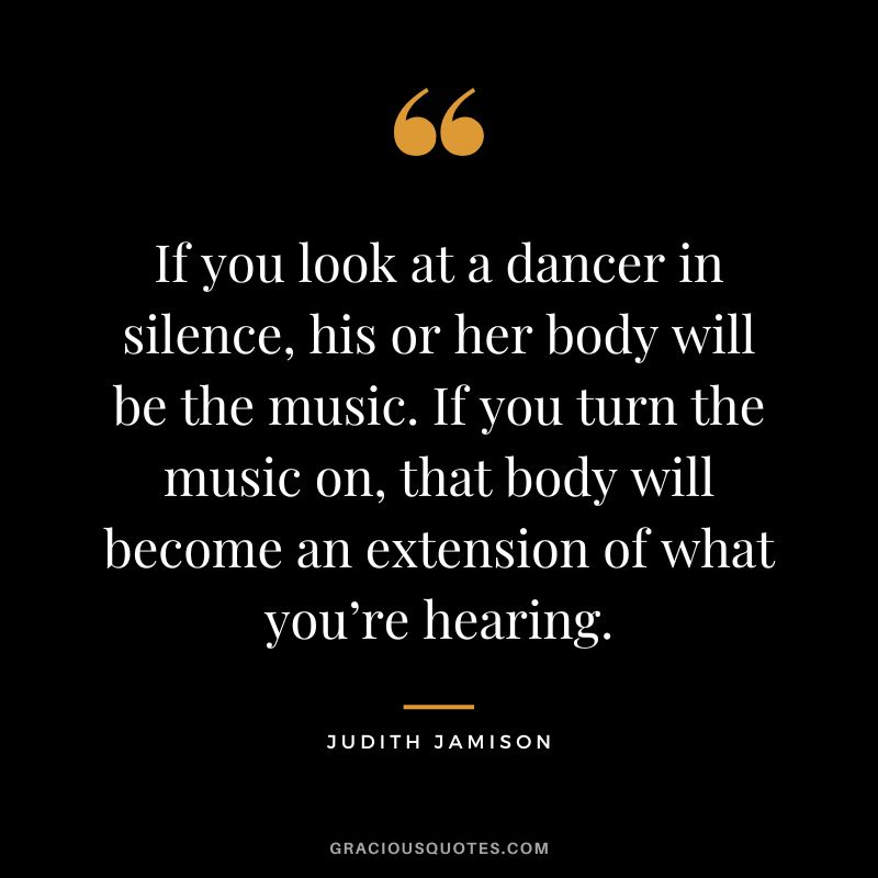 If you look at a dancer in silence, his or her body will be the music. If you turn the music on, that body will become an extension of what you’re hearing. - Judith Jamison
