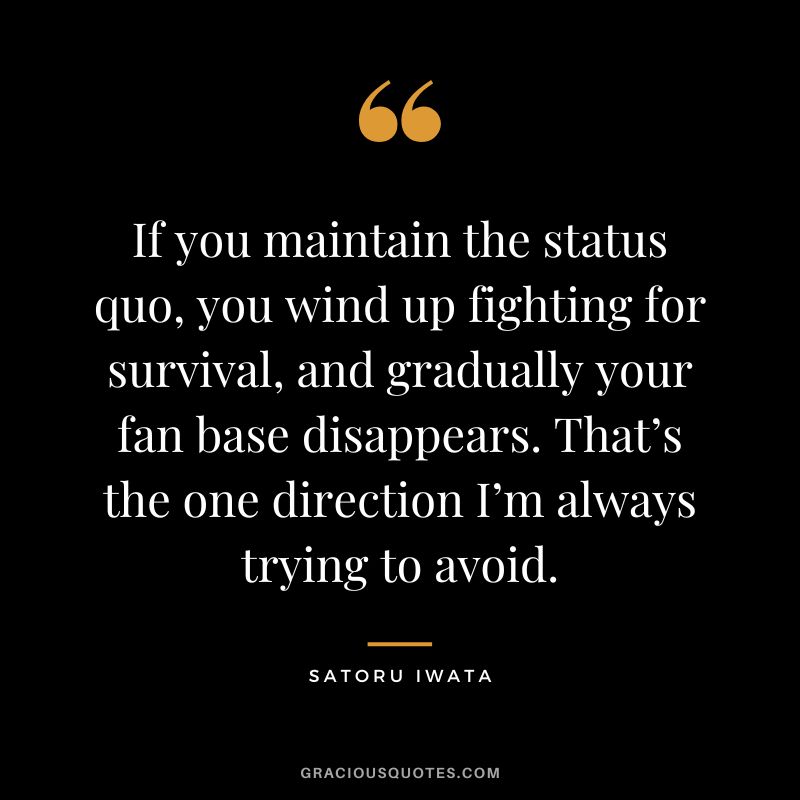 If you maintain the status quo, you wind up fighting for survival, and gradually your fan base disappears. That’s the one direction I’m always trying to avoid.