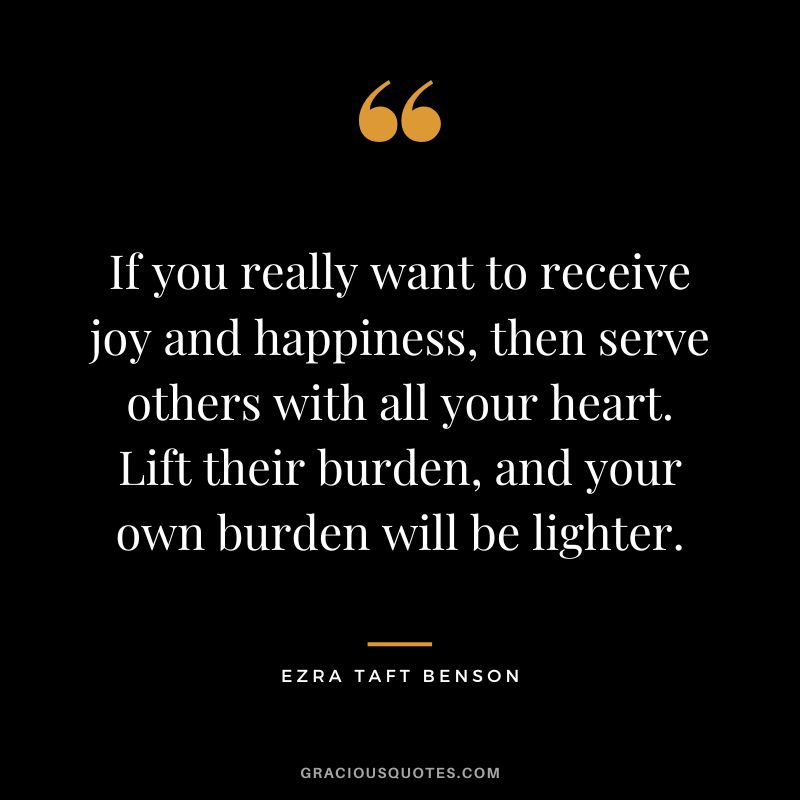 If you really want to receive joy and happiness, then serve others with all your heart. Lift their burden, and your own burden will be lighter. - Ezra Taft Benson