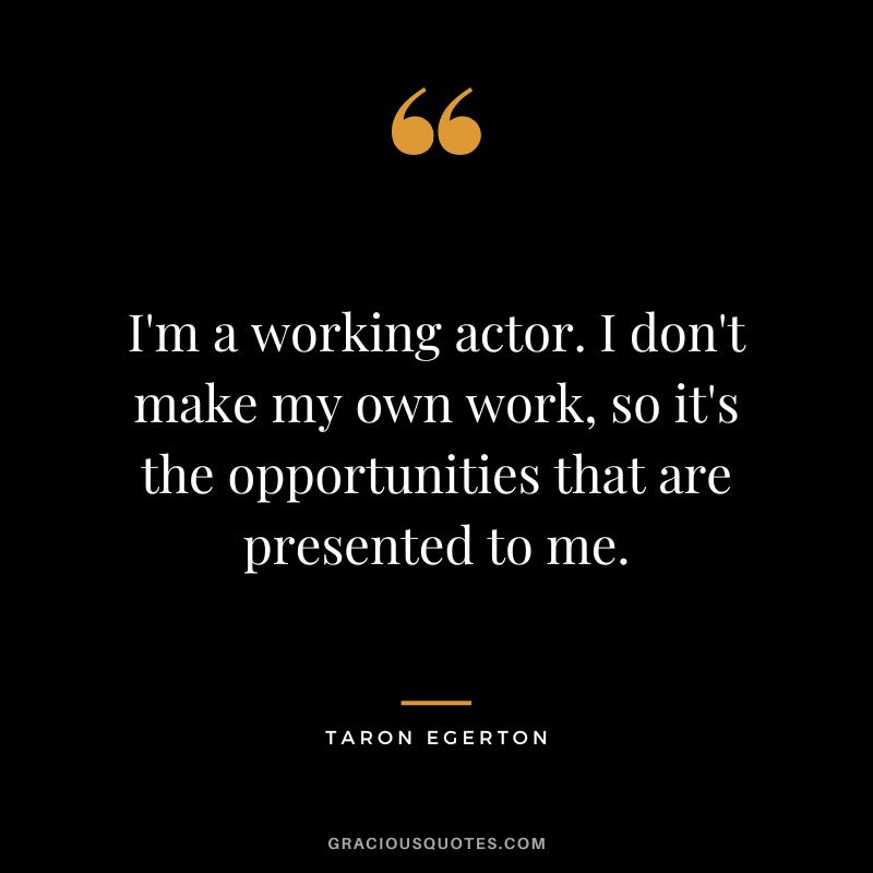 I'm a working actor. I don't make my own work, so it's the opportunities that are presented to me.