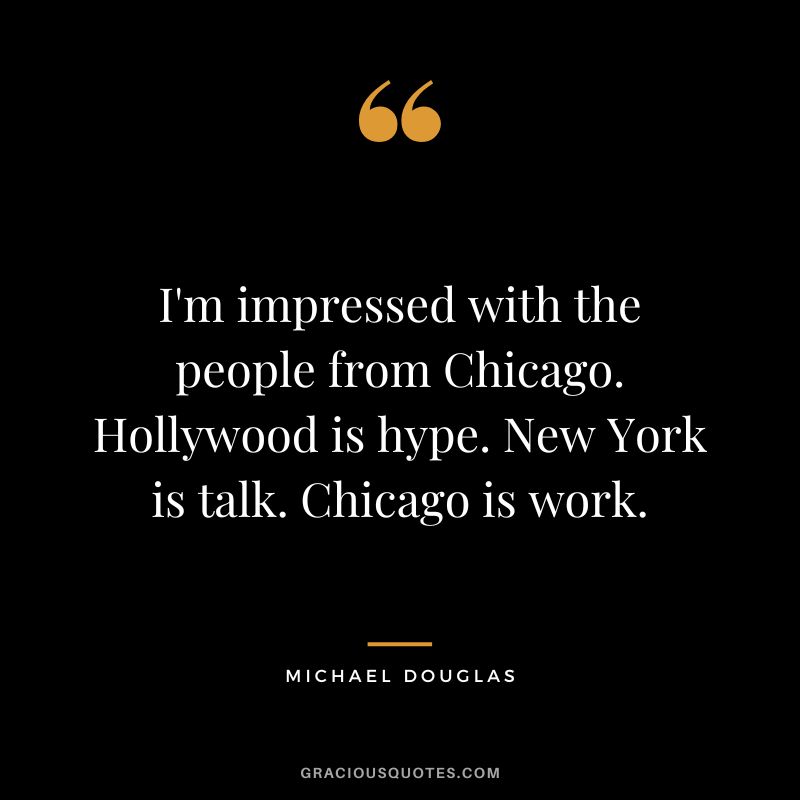 I'm impressed with the people from Chicago. Hollywood is hype. New York is talk. Chicago is work. - Michael Douglas