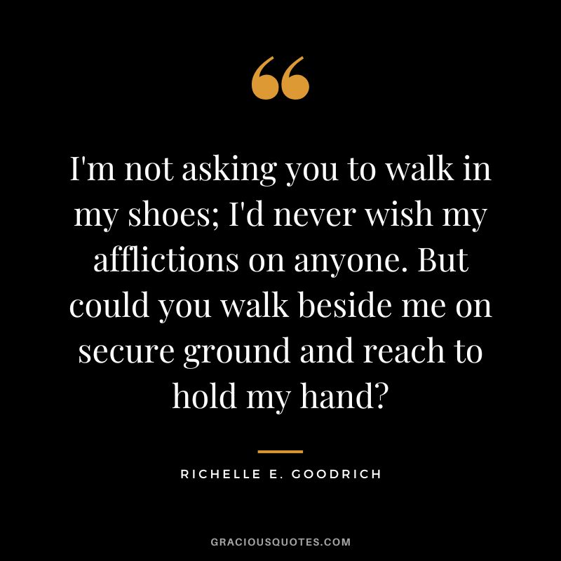 I'm not asking you to walk in my shoes; I'd never wish my afflictions on anyone. But could you walk beside me on secure ground and reach to hold my hand - Richelle E. Goodrich