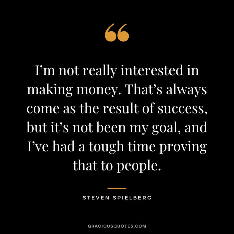 I’m not really interested in making money. That’s always come as the result of success, but it’s not been my goal, and I’ve had a tough time proving that to people.