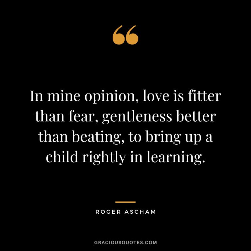 In mine opinion, love is fitter than fear, gentleness better than beating, to bring up a child rightly in learning. - Roger Ascham