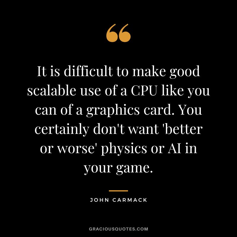 It is difficult to make good scalable use of a CPU like you can of a graphics card. You certainly don't want 'better or worse' physics or AI in your game. - John Carmack