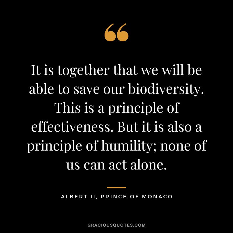 It is together that we will be able to save our biodiversity. This is a principle of effectiveness. But it is also a principle of humility; none of us can act alone. - Albert II, Prince of Monaco