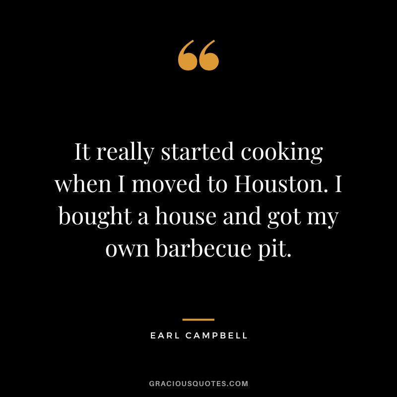 It really started cooking when I moved to Houston. I bought a house and got my own barbecue pit. - Earl Campbell