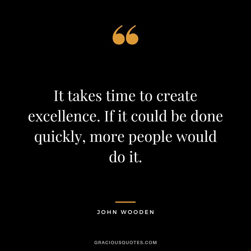 It takes time to create excellence. If it could be done quickly, more people would do it. - John Wooden
