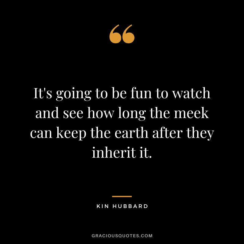 It's going to be fun to watch and see how long the meek can keep the earth after they inherit it. - Kin Hubbard