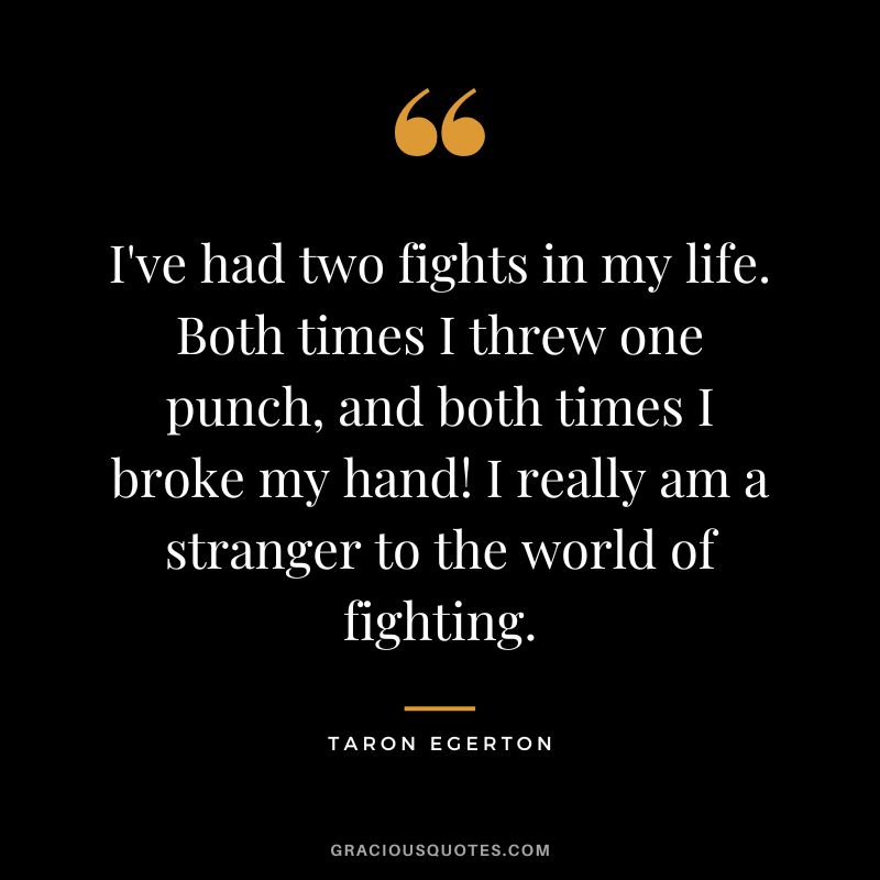 I've had two fights in my life. Both times I threw one punch, and both times I broke my hand! I really am a stranger to the world of fighting.