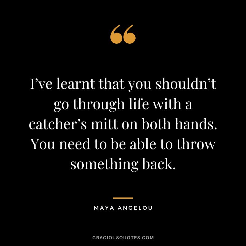 I’ve learnt that you shouldn’t go through life with a catcher’s mitt on both hands. You need to be able to throw something back. - Maya Angelou