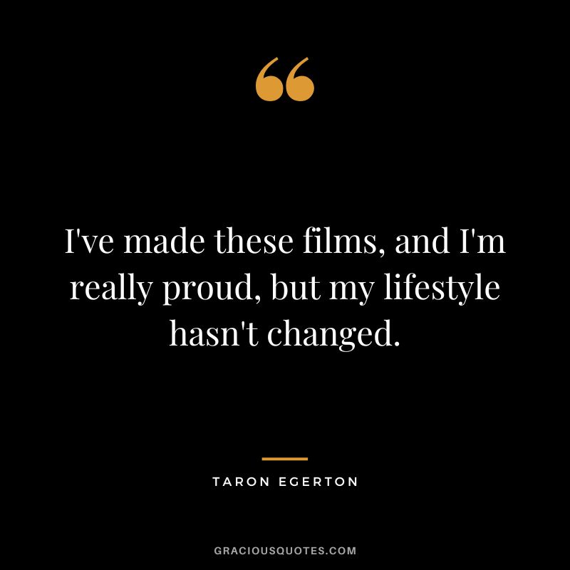 I've made these films, and I'm really proud, but my lifestyle hasn't changed.