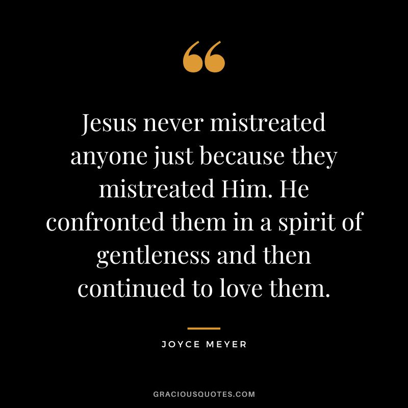 Jesus never mistreated anyone just because they mistreated Him. He confronted them in a spirit of gentleness and then continued to love them. - Joyce Meyer