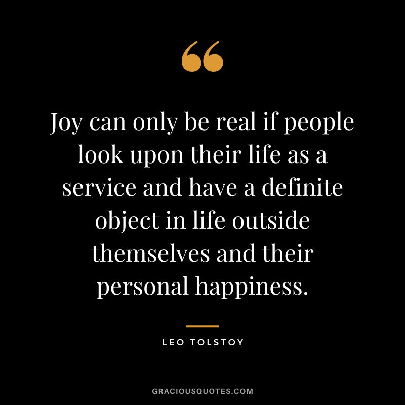 Joy can only be real if people look upon their life as a service and have a definite object in life outside themselves and their personal happiness. - Leo Tolstoy