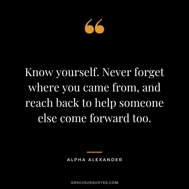 Know yourself. Never forget where you came from, and reach back to help someone else come forward too. - Alpha Alexander