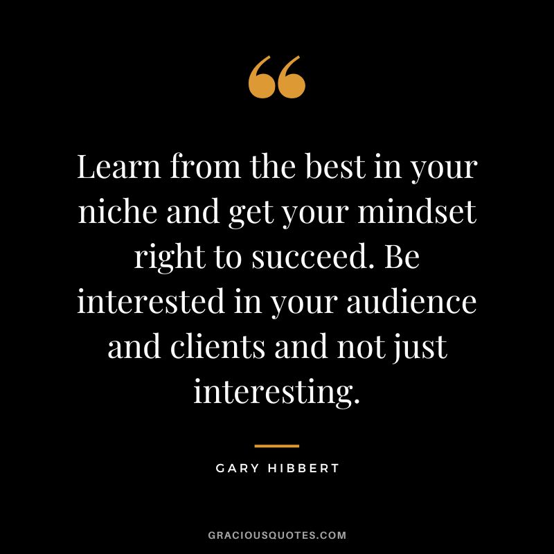 Learn from the best in your niche and get your mindset right to succeed. Be interested in your audience and clients and not just interesting. - Gary Hibbert