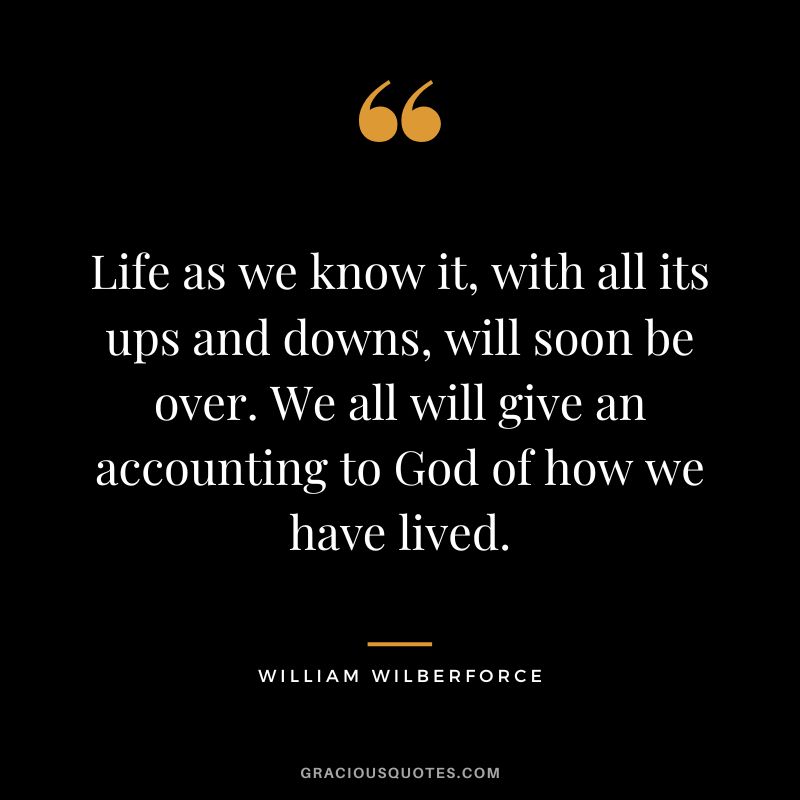 Life as we know it, with all its ups and downs, will soon be over. We all will give an accounting to God of how we have lived. - William Wilberforce