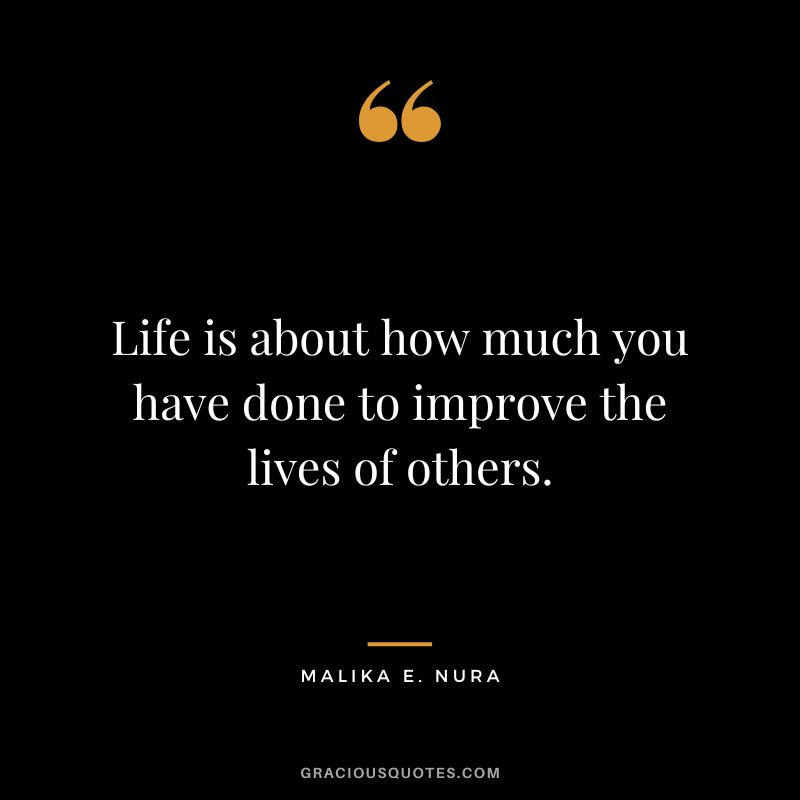 Life is about how much you have done to improve the lives of others. - Malika E. Nura