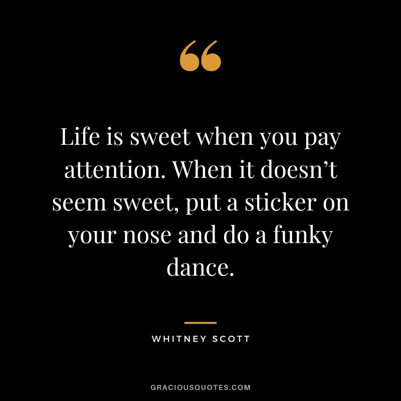 Life is sweet when you pay attention. When it doesn’t seem sweet, put a sticker on your nose and do a funky dance. - Whitney Scott