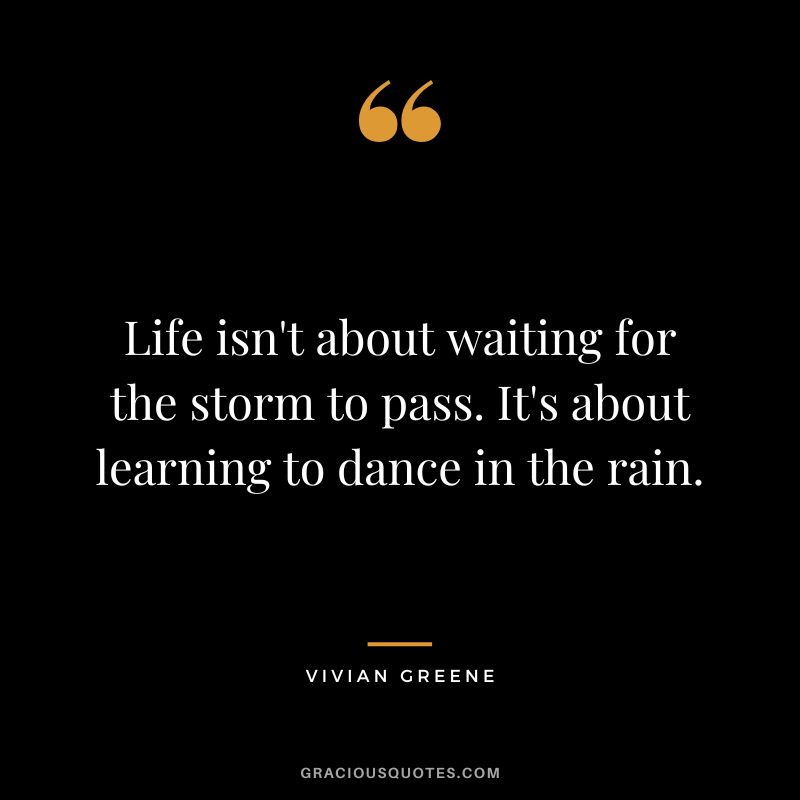 Life isn't about waiting for the storm to pass. It's about learning to dance in the rain. - Vivian Greene