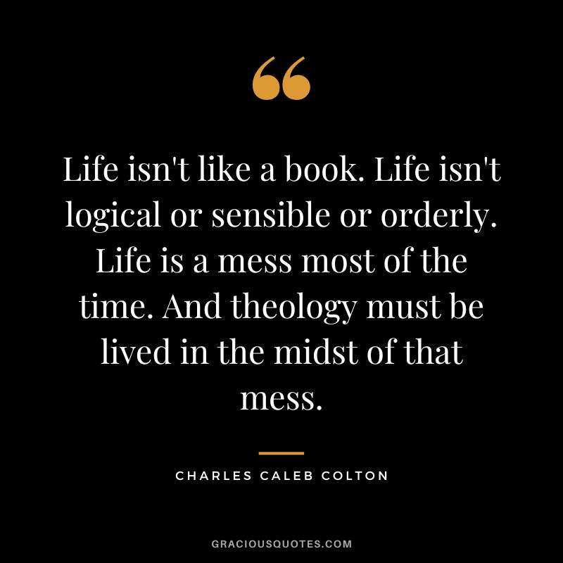 Life isn't like a book. Life isn't logical or sensible or orderly. Life is a mess most of the time. And theology must be lived in the midst of that mess. - Charles Caleb Colton