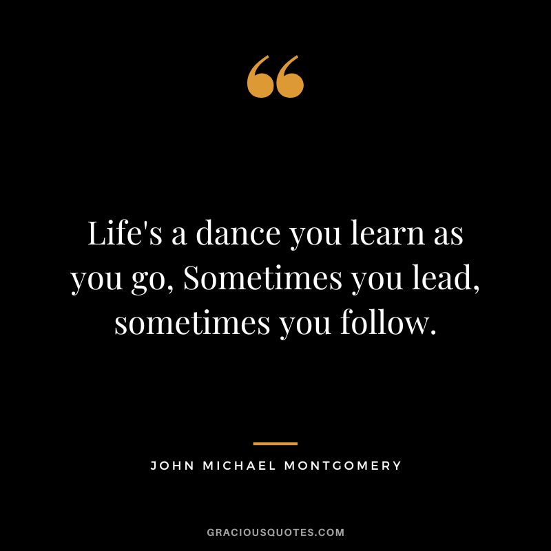 Life's a dance you learn as you go, Sometimes you lead, sometimes you follow. - John Michael Montgomery