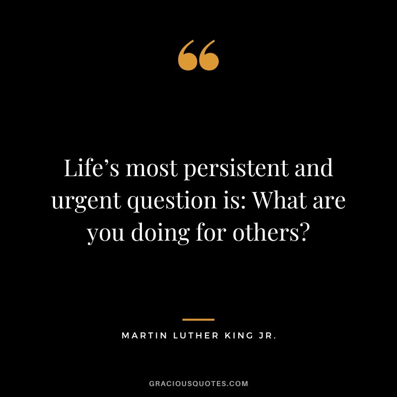 Life’s most persistent and urgent question is What are you doing for others - Martin Luther King Jr.