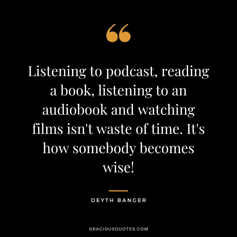Listening to podcast, reading a book, listening to an audiobook and watching films isn't waste of time. It's how somebody becomes wise! - Deyth Banger