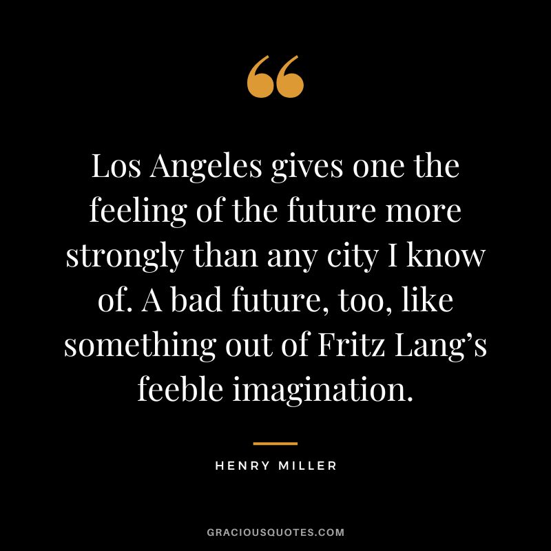 Los Angeles gives one the feeling of the future more strongly than any city I know of. A bad future, too, like something out of Fritz Lang’s feeble imagination. - Henry Miller