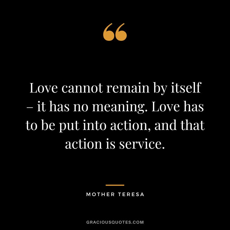 Love cannot remain by itself – it has no meaning. Love has to be put into action, and that action is service. - Mother Teresa