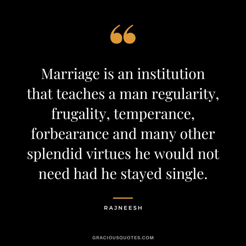 Marriage is an institution that teaches a man regularity, frugality, temperance, forbearance and many other splendid virtues he would not need had he stayed single. - Rajneesh