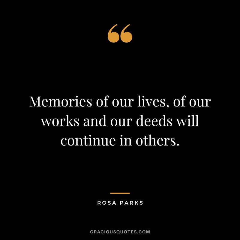 Memories of our lives, of our works and our deeds will continue in others. - Rosa Parks
