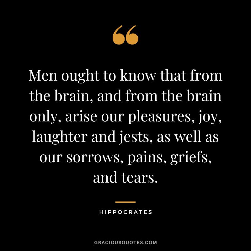Men ought to know that from the brain, and from the brain only, arise our pleasures, joy, laughter and jests, as well as our sorrows, pains, griefs, and tears.
