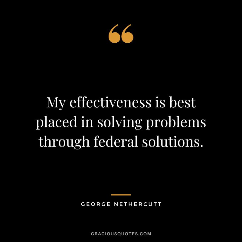 My effectiveness is best placed in solving problems through federal solutions. - George Nethercutt