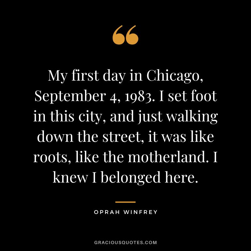 My first day in Chicago, September 4, 1983. I set foot in this city, and just walking down the street, it was like roots, like the motherland. I knew I belonged here. - Oprah Winfrey