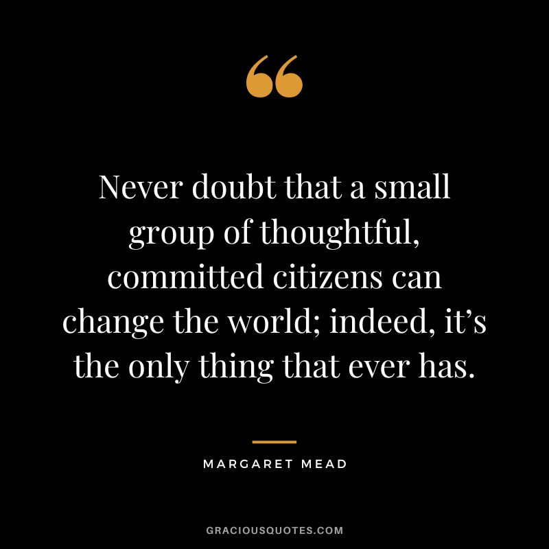 Never doubt that a small group of thoughtful, committed citizens can change the world; indeed, it’s the only thing that ever has. - Margaret Mead