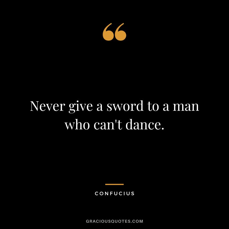 Never give a sword to a man who can't dance. - Confucius